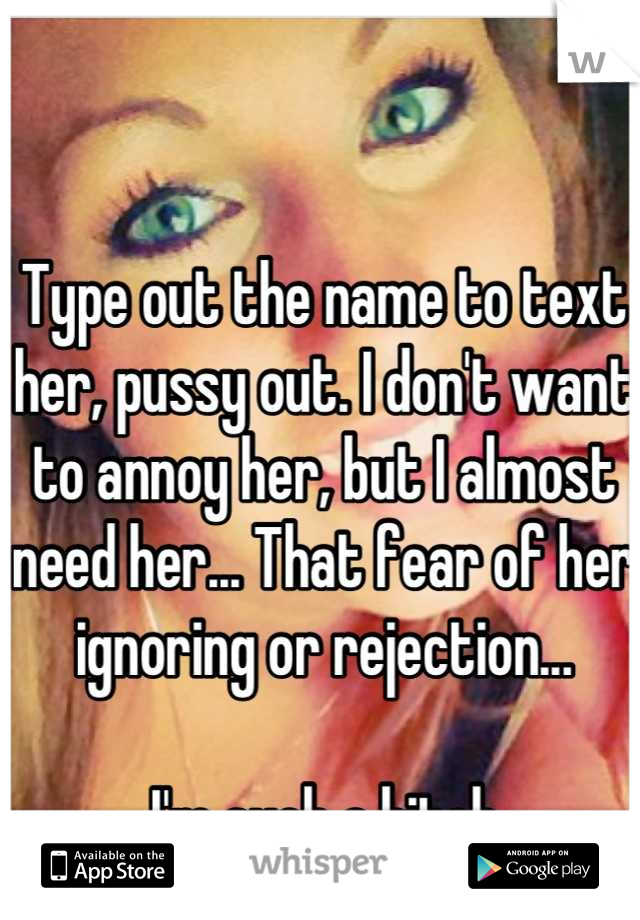 Type out the name to text her, pussy out. I don't want to annoy her, but I almost need her... That fear of her ignoring or rejection... 

I'm such a bitch