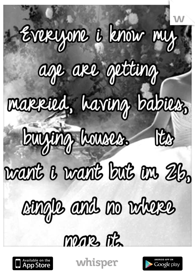 Everyone i know my age are getting married, having babies, buying houses.   Its want i want but im 26, single and no where near it. 