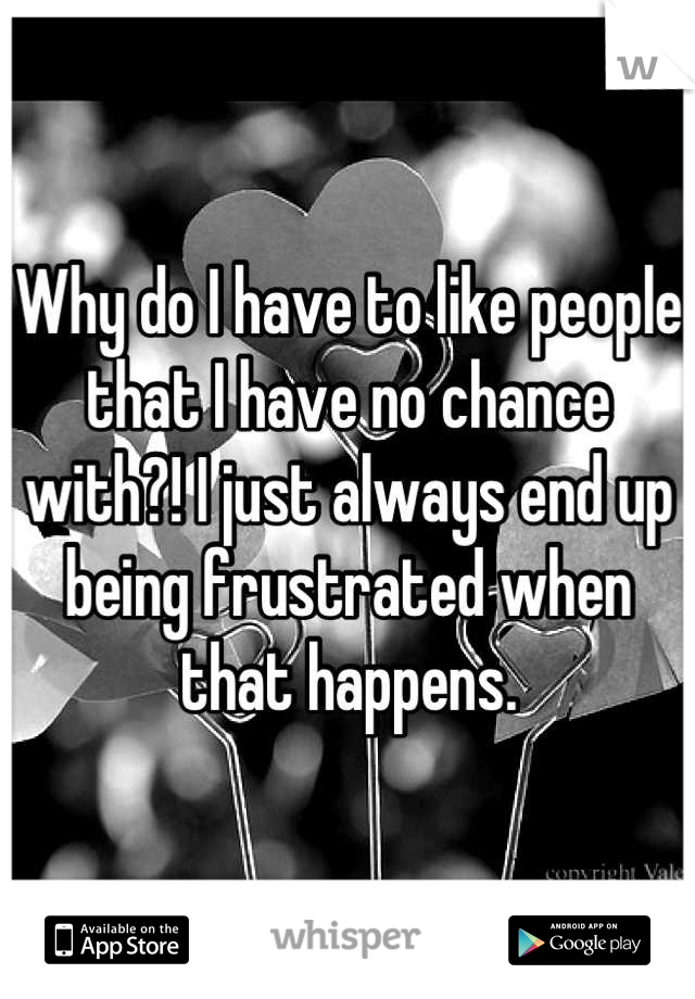 Why do I have to like people that I have no chance with?! I just always end up being frustrated when that happens.