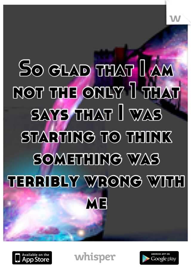 So glad that I am not the only 1 that says that I was starting to think something was terribly wrong with me