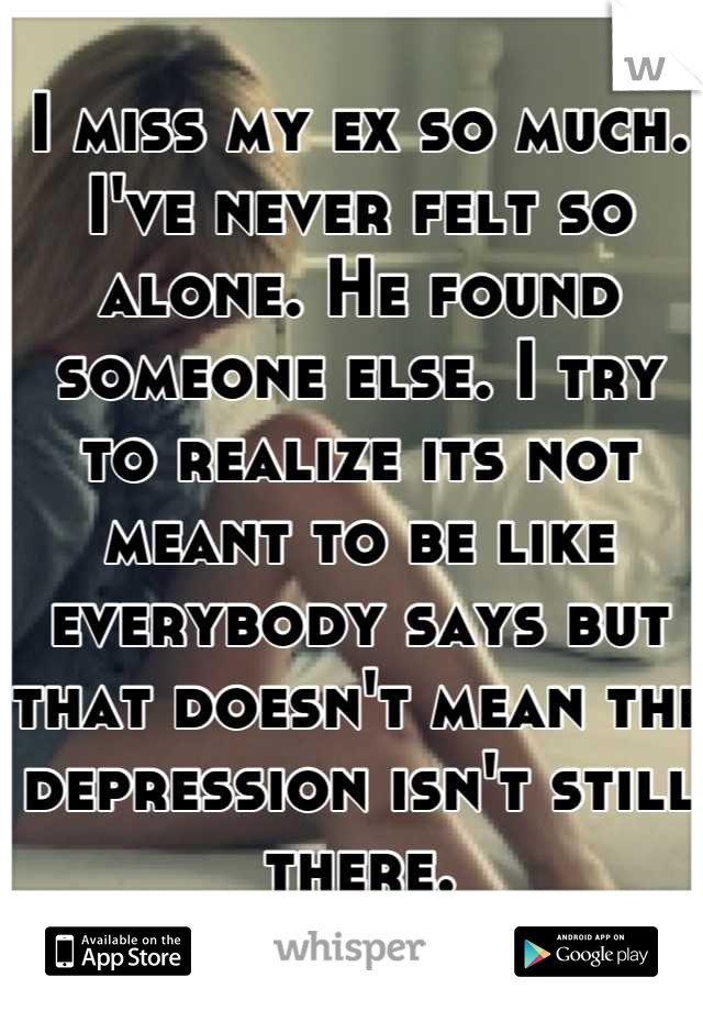 I miss my ex so much. I've never felt so alone. He found someone else. I try to realize its not meant to be like everybody says but that doesn't mean the depression isn't still there.