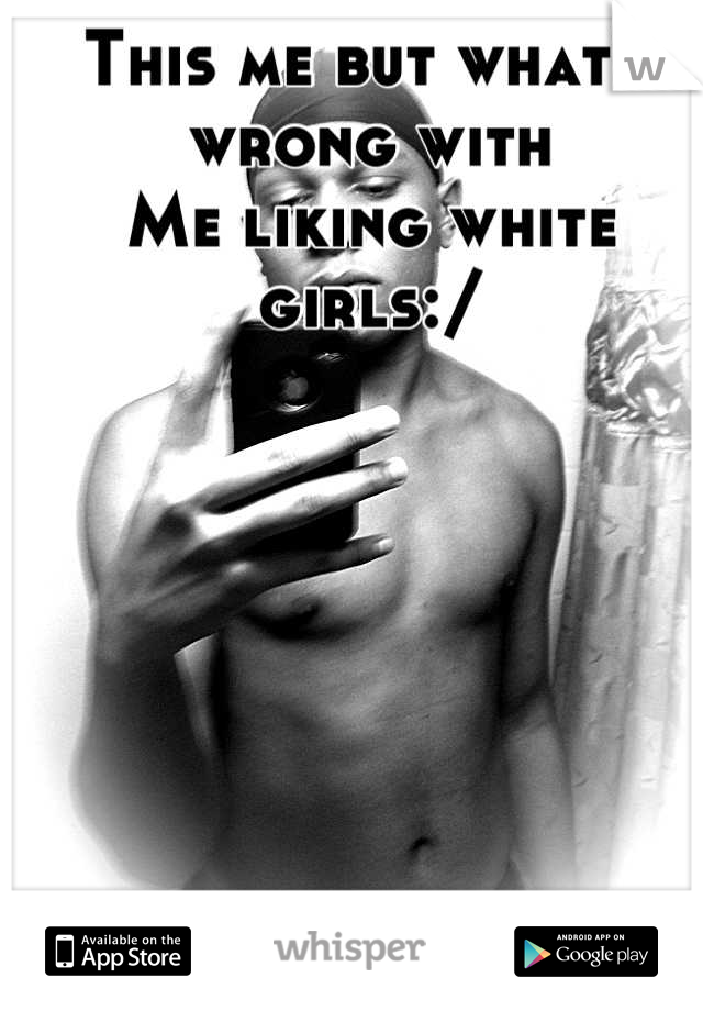 This me but what's wrong with 
Me liking white girls:/