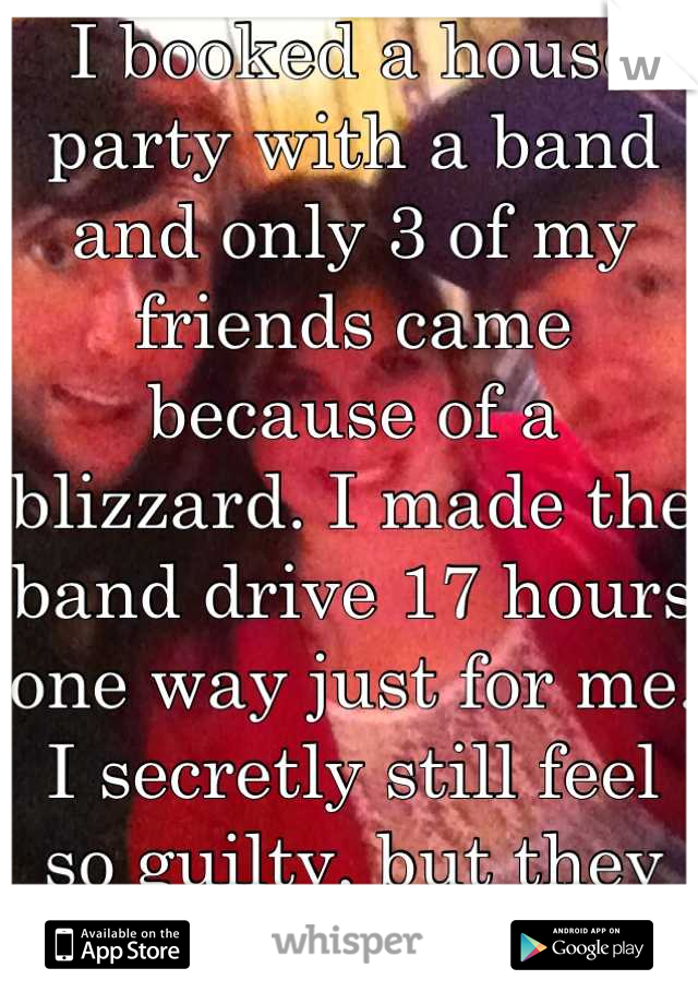 I booked a house party with a band and only 3 of my friends came because of a blizzard. I made the band drive 17 hours one way just for me. I secretly still feel so guilty, but they are amazing!