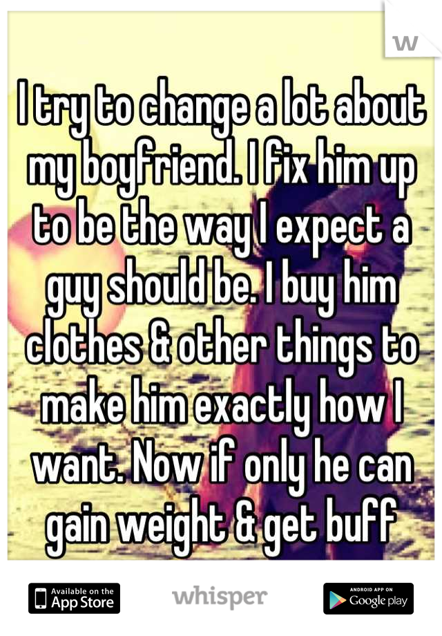 I try to change a lot about my boyfriend. I fix him up to be the way I expect a guy should be. I buy him clothes & other things to make him exactly how I want. Now if only he can gain weight & get buff