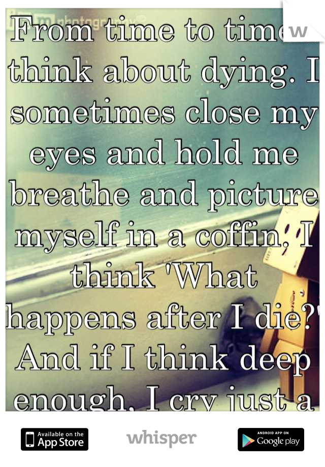 From time to time I think about dying. I sometimes close my eyes and hold me breathe and picture myself in a coffin. I think 'What happens after I die?' And if I think deep enough, I cry just a little.