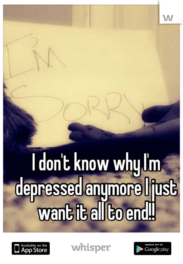 I don't know why I'm depressed anymore I just want it all to end!!