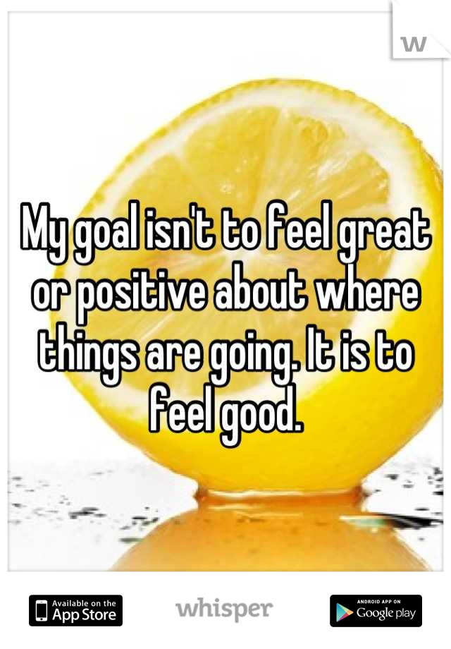 My goal isn't to feel great or positive about where things are going. It is to feel good.