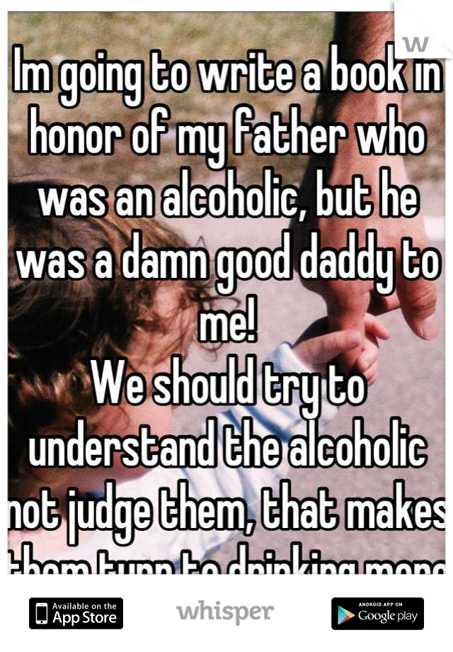 Im going to write a book in honor of my father who was an alcoholic, but he was a damn good daddy to me! 
We should try to understand the alcoholic not judge them, that makes them turn to drinking more