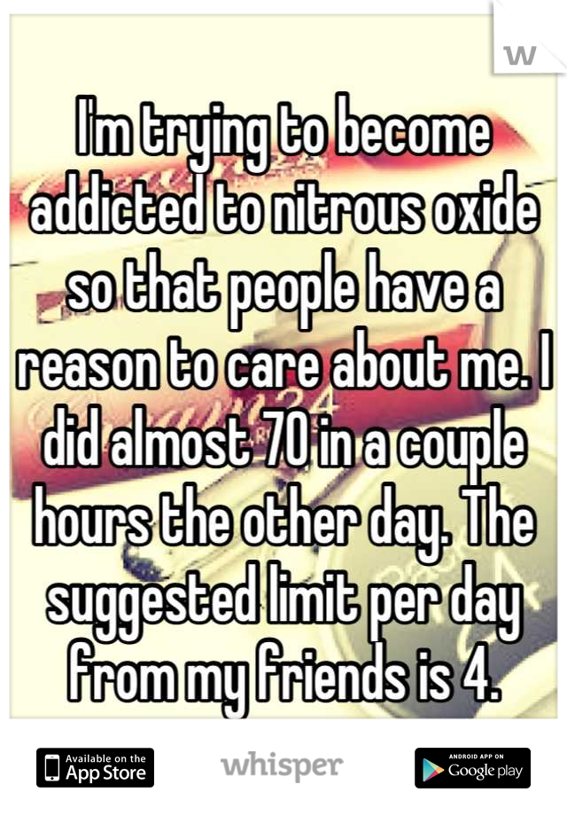 I'm trying to become addicted to nitrous oxide so that people have a reason to care about me. I did almost 70 in a couple hours the other day. The suggested limit per day from my friends is 4.