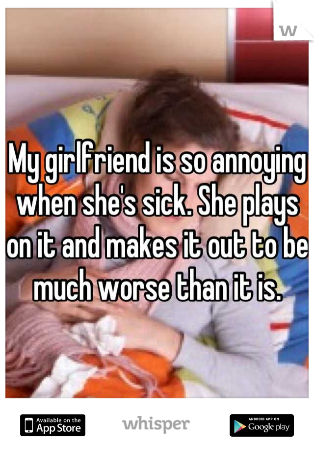 My girlfriend is so annoying when she's sick. She plays on it and makes it out to be much worse than it is.