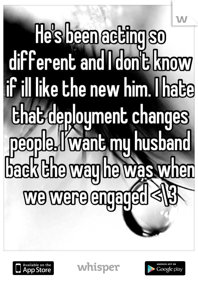 He's been acting so different and I don't know if ill like the new him. I hate that deployment changes people. I want my husband back the way he was when we were engaged <\3