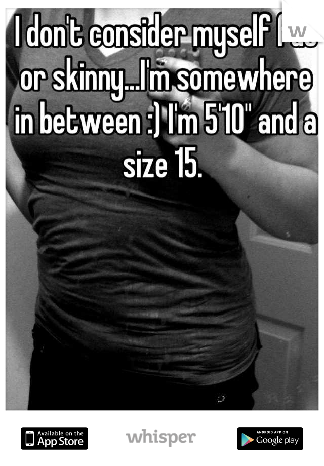 I don't consider myself fat or skinny...I'm somewhere in between :) I'm 5'10" and a size 15. 