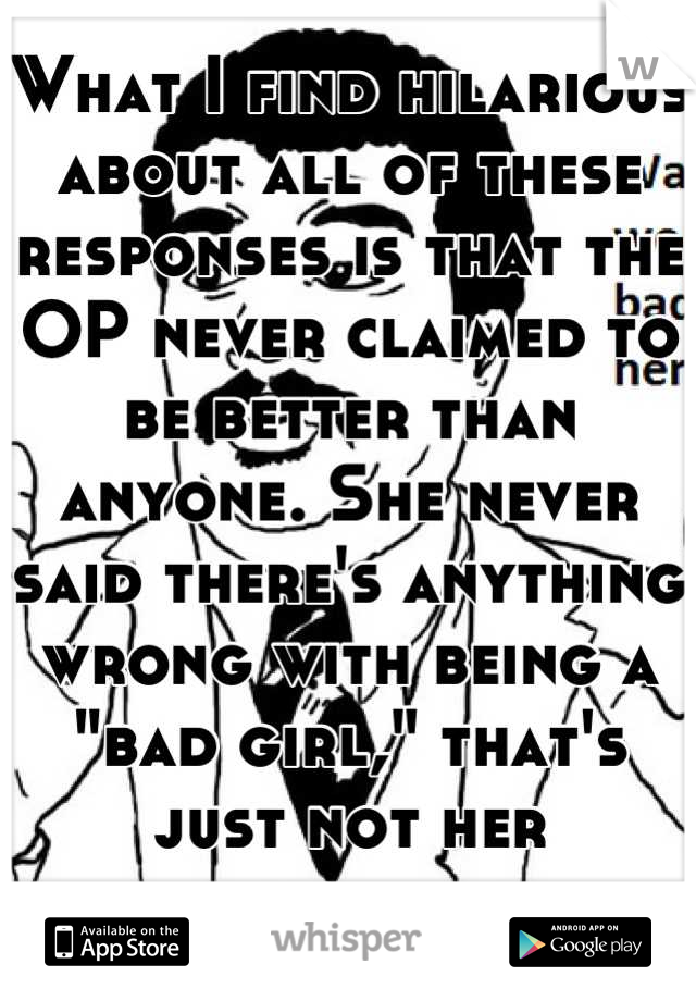 What I find hilarious about all of these responses is that the OP never claimed to be better than anyone. She never said there's anything wrong with being a "bad girl," that's just not her lifestyle.