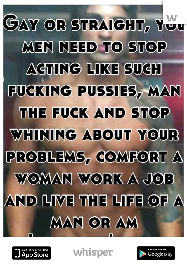 Gay or straight, you men need to stop acting like such fucking pussies, man the fuck and stop whining about your problems, comfort a woman work a job and live the life of a man or am
I all that's left