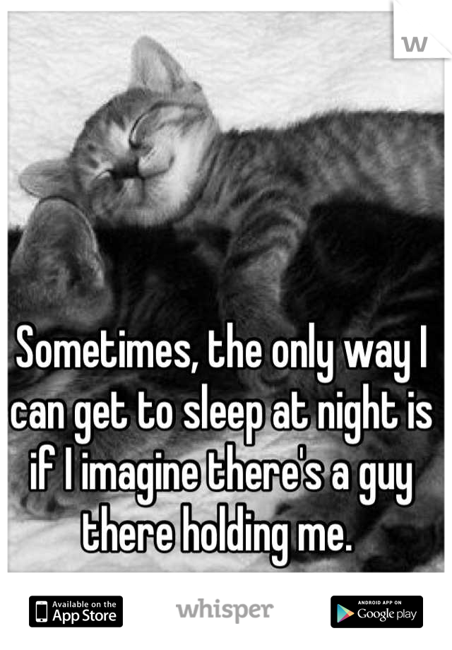 Sometimes, the only way I can get to sleep at night is if I imagine there's a guy there holding me. 