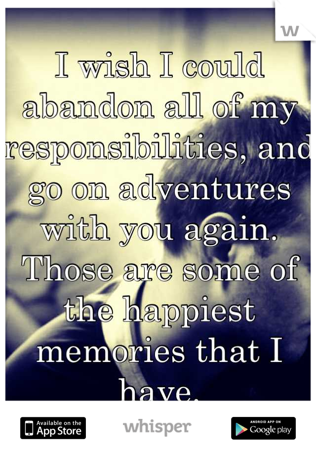 I wish I could abandon all of my responsibilities, and go on adventures with you again. Those are some of the happiest memories that I have.