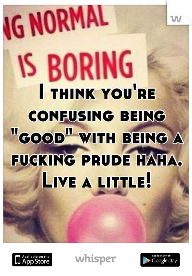 I think you're confusing being "good" with being a fucking prude haha. Live a little!