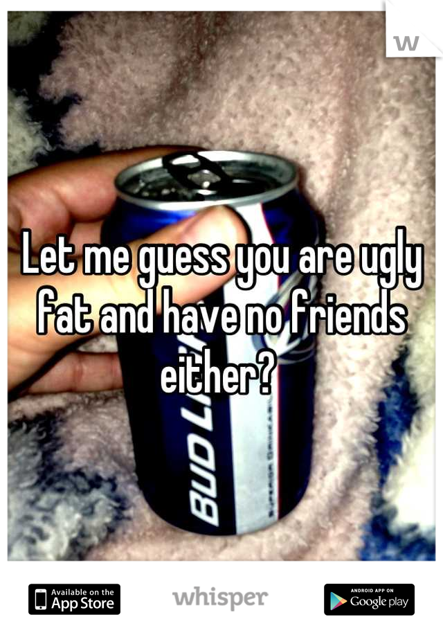 Let me guess you are ugly fat and have no friends either? 