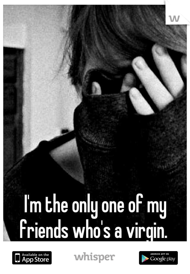 I'm the only one of my friends who's a virgin. 