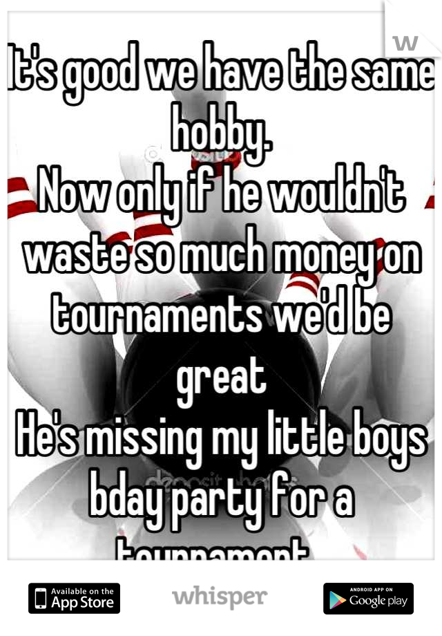 It's good we have the same hobby. 
Now only if he wouldn't waste so much money on tournaments we'd be great 
He's missing my little boys bday party for a tournament. 