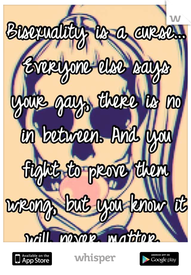 Bisexuality is a curse... Everyone else says your gay, there is no in between. And you fight to prove them wrong, but you know it will never matter 