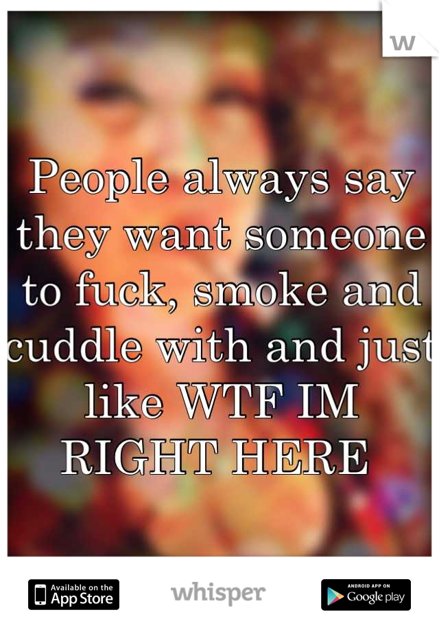 People always say they want someone to fuck, smoke and cuddle with and just like WTF IM RIGHT HERE 