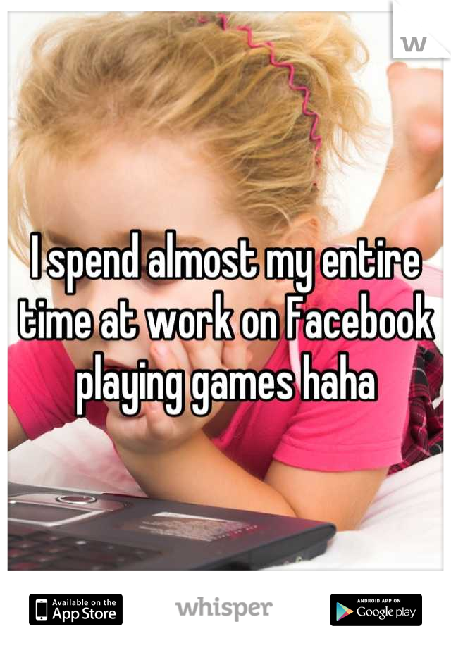 I spend almost my entire time at work on Facebook playing games haha