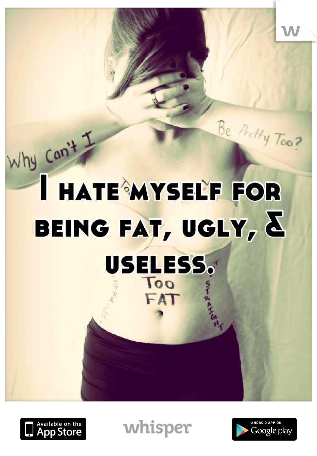 I hate myself for being fat, ugly, & useless.