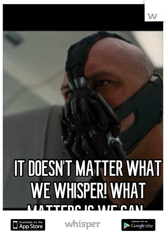 IT DOESN'T MATTER WHAT WE WHISPER! WHAT MATTERS IS WE CAN. 