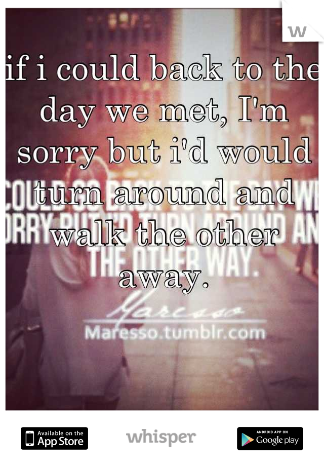 if i could back to the day we met, I'm sorry but i'd would turn around and walk the other away.