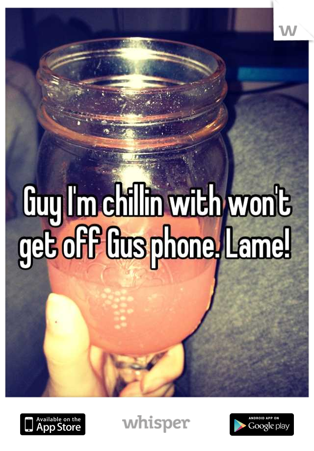 Guy I'm chillin with won't get off Gus phone. Lame! 