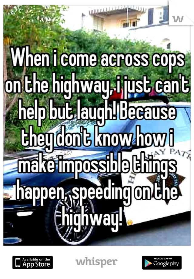 When i come across cops on the highway, i just can't help but laugh! Because they don't know how i make impossible things happen, speeding on the highway! 😋