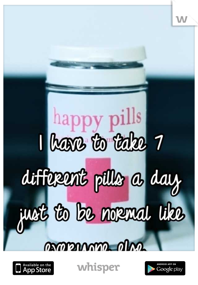 I have to take 7 different pills a day just to be normal like everyone else. 