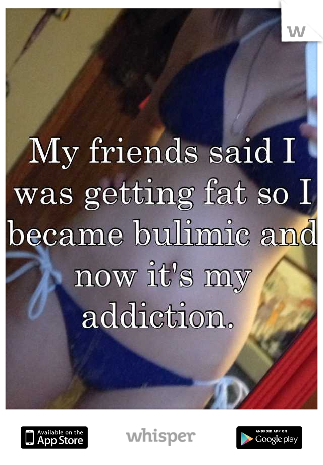 My friends said I was getting fat so I became bulimic and now it's my addiction. 