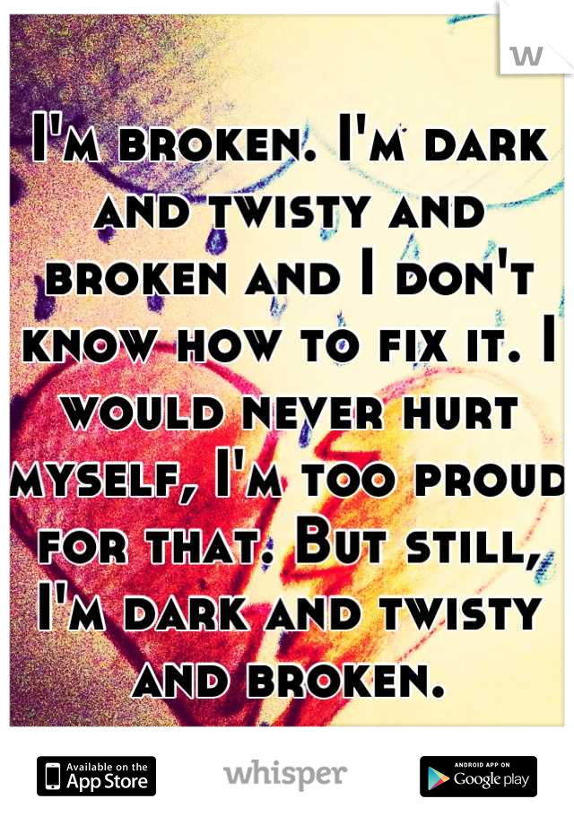 I'm broken. I'm dark and twisty and broken and I don't know how to fix it. I would never hurt myself, I'm too proud for that. But still, I'm dark and twisty and broken.