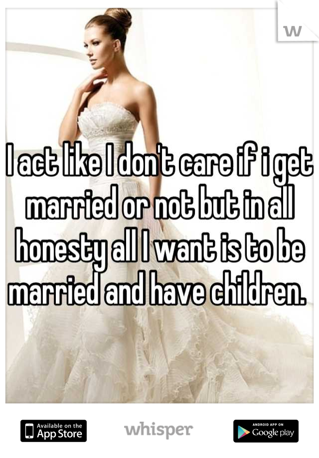 I act like I don't care if i get married or not but in all honesty all I want is to be married and have children. 