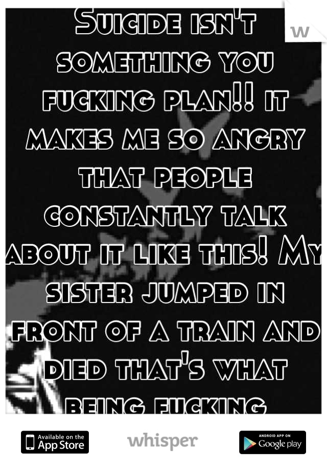 Suicide isn't something you fucking plan!! it makes me so angry that people constantly talk about it like this! My sister jumped in front of a train and died that's what being fucking suicidal is!!!