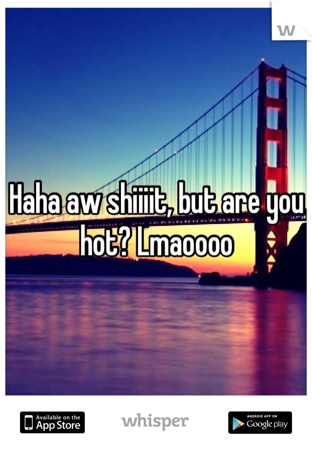 Haha aw shiiiit, but are you hot? Lmaoooo