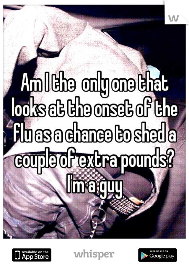 Am I the  only one that looks at the onset of the flu as a chance to shed a couple of extra pounds?  I'm a guy