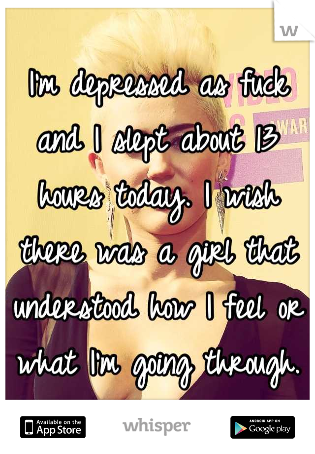 I'm depressed as fuck and I slept about 13 hours today. I wish there was a girl that understood how I feel or what I'm going through.