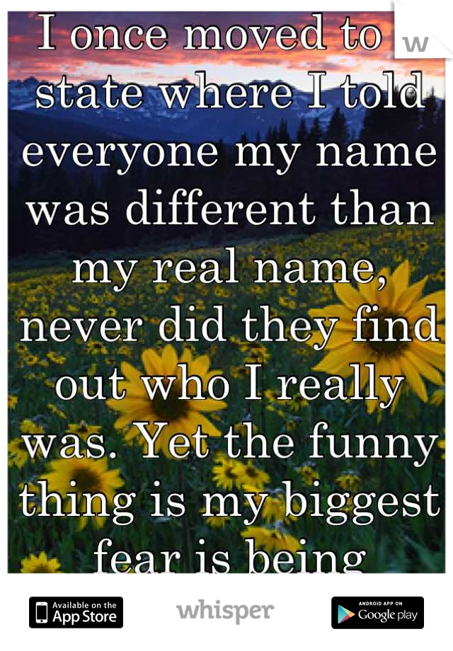 I once moved to a state where I told everyone my name was different than my real name, never did they find out who I really was. Yet the funny thing is my biggest fear is being forgotten... 