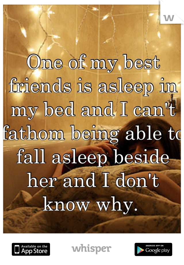 One of my best friends is asleep in my bed and I can't fathom being able to fall asleep beside her and I don't know why. 