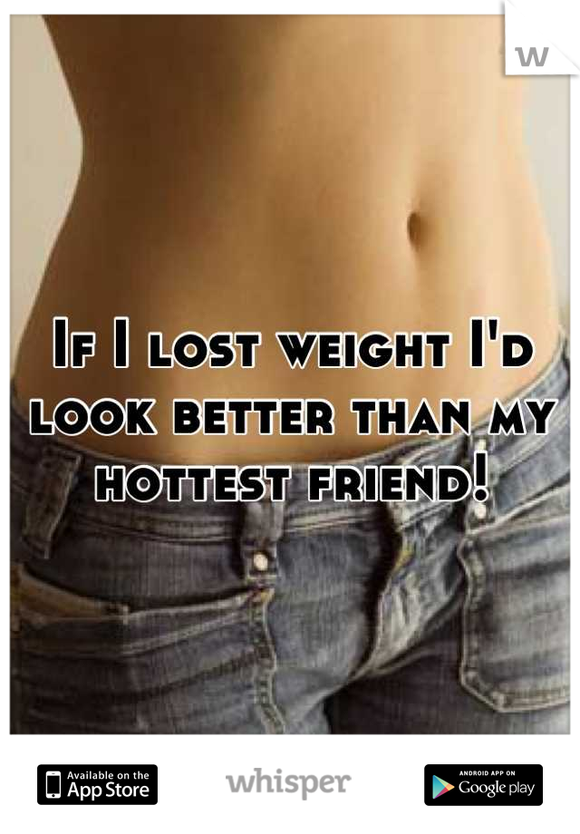 If I lost weight I'd look better than my hottest friend!