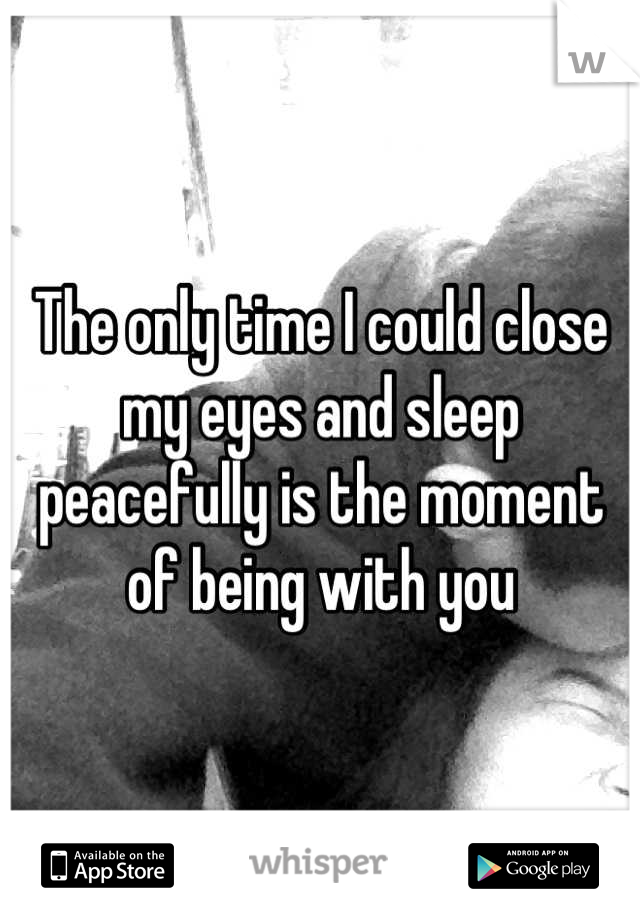 The only time I could close my eyes and sleep peacefully is the moment of being with you