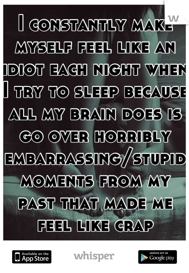 I constantly make myself feel like an idiot each night when I try to sleep because all my brain does is go over horribly embarrassing/stupid moments from my past that made me feel like crap originally