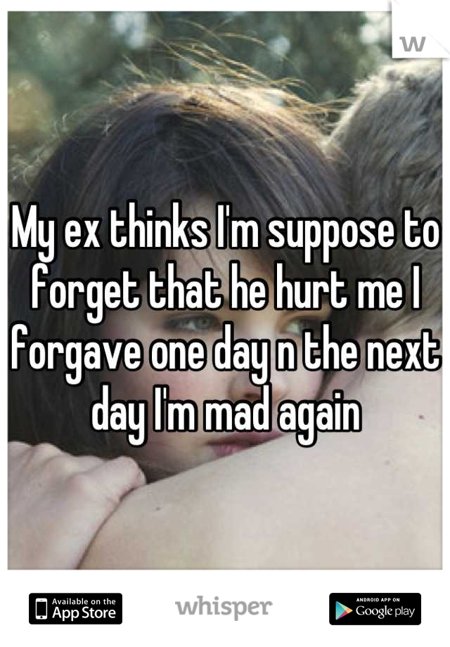 My ex thinks I'm suppose to forget that he hurt me I forgave one day n the next day I'm mad again