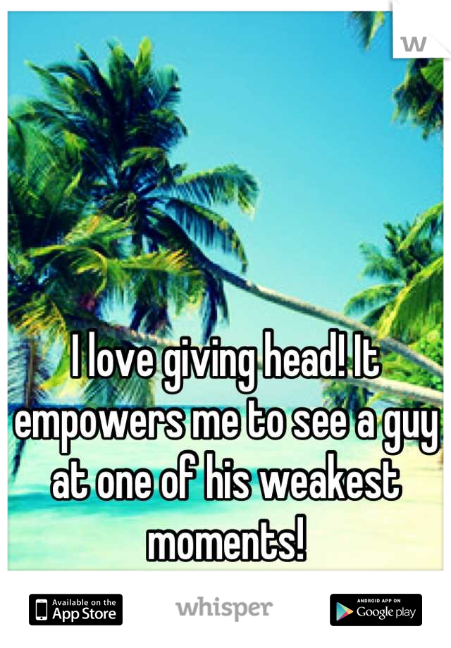 I love giving head! It empowers me to see a guy at one of his weakest moments!