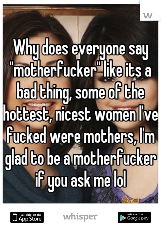 Why does everyone say "motherfucker" like its a bad thing, some of the hottest, nicest women I've fucked were mothers, I'm glad to be a motherfucker if you ask me lol