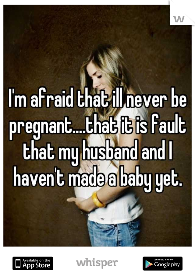 I'm afraid that ill never be pregnant....that it is fault that my husband and I haven't made a baby yet.