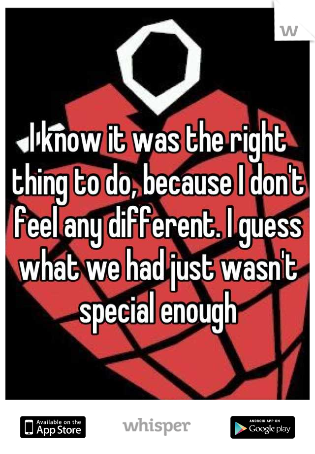 I know it was the right thing to do, because I don't feel any different. I guess what we had just wasn't special enough